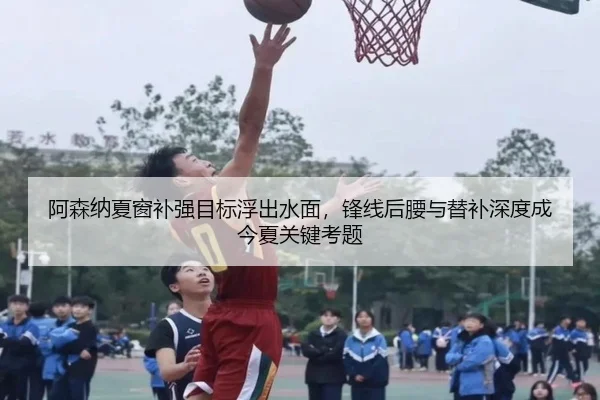 阿森纳夏窗补强目标浮出水面，锋线后腰与替补深度成今夏关键考题